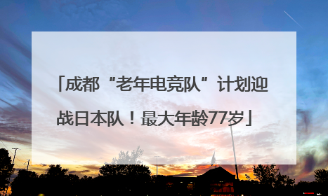 成都“老年电竞队”计划迎战日本队！最大年龄77岁