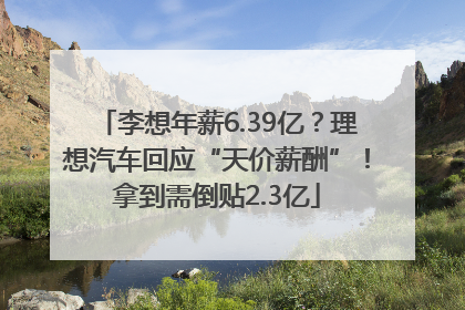 李想年薪6.39亿？理想汽车回应“天价薪酬”！拿到需倒贴2.3亿