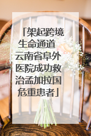 架起跨境生命通道 云南省阜外医院成功救治孟加拉国危重患者