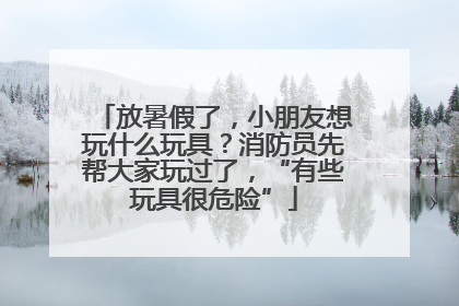 放暑假了，小朋友想玩什么玩具？消防员先帮大家玩过了，“有些玩具很危险”