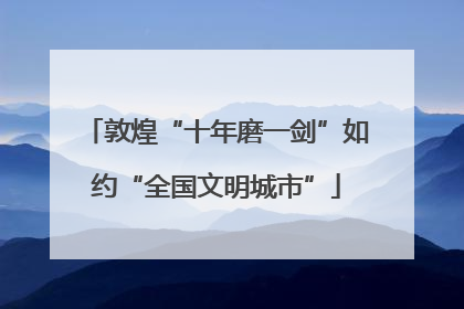 敦煌“十年磨一剑”如约“全国文明城市”