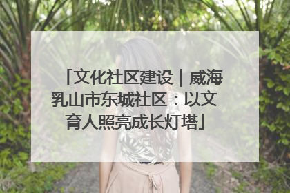 文化社区建设｜威海乳山市东城社区：以文育人照亮成长灯塔
