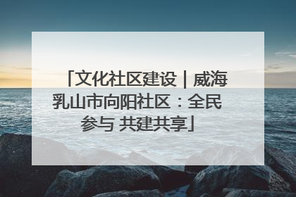 文化社区建设｜威海乳山市向阳社区：全民参与 共建共享