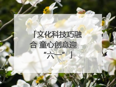 文化科技巧融合 童心创意迎“六一”