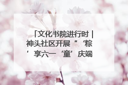 文化书院进行时｜神头社区开展“‘粽’享六一‘童’庆端午”主题系列活动