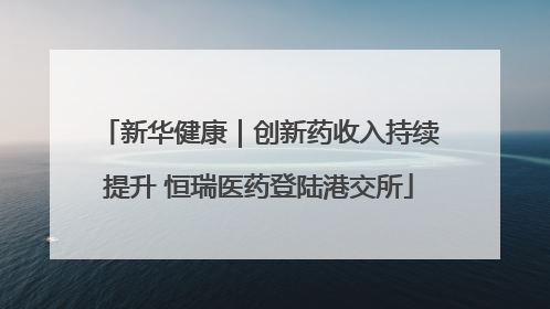 新华健康｜创新药收入持续提升 恒瑞医药登陆港交所