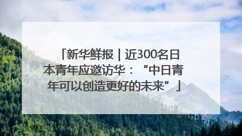 新华鲜报｜近300名日本青年应邀访华：“中日青年可以创造更好的未来”