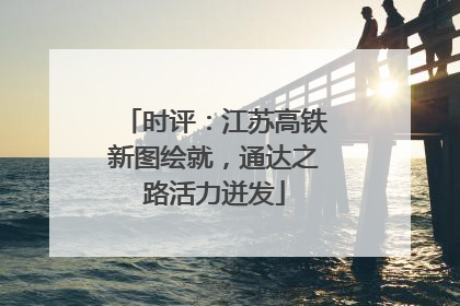 时评：江苏高铁新图绘就，通达之路活力迸发