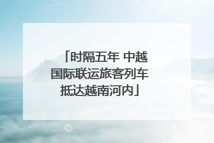 时隔五年 中越国际联运旅客列车抵达越南河内