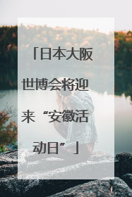 日本大阪世博会将迎来“安徽活动日”