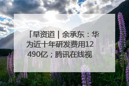 早资道｜余承东：华为近十年研发费用12490亿；腾讯在线视频重大组织调整