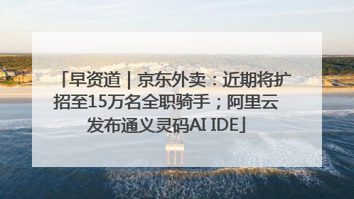 早资道｜京东外卖：近期将扩招至15万名全职骑手；阿里云发布通义灵码AI IDE