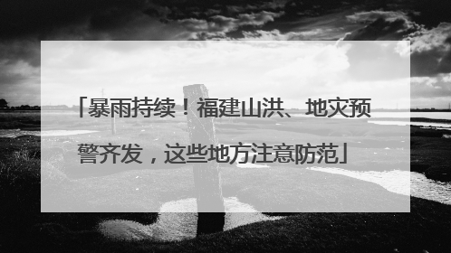 暴雨持续！福建山洪、地灾预警齐发，这些地方注意防范
