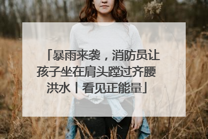 暴雨来袭，消防员让孩子坐在肩头蹚过齐腰洪水丨看见正能量