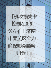 机收损失率控制在0.6%左右！济南市莱芜区全力确保粮食颗粒归仓