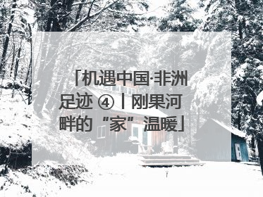 机遇中国·非洲足迹 ④丨刚果河畔的“家”温暖