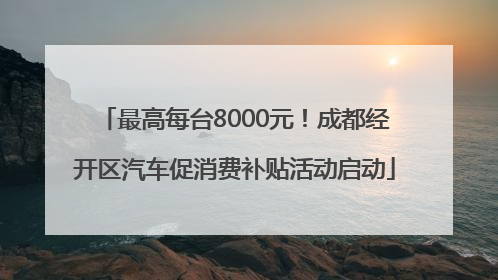 最高每台8000元！成都经开区汽车促消费补贴活动启动