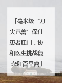 毫米级“刀尖芭蕾”保住患者肛门，协和医生挑战复杂肛管早癌