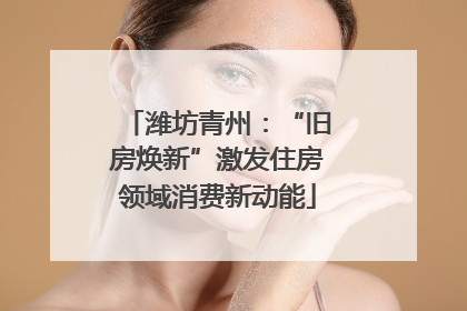 潍坊青州：“旧房焕新”激发住房领域消费新动能