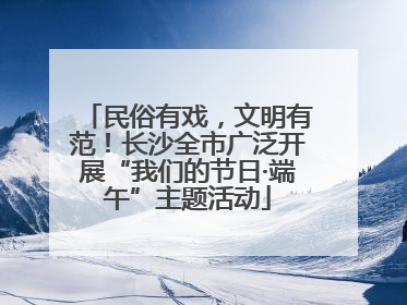 民俗有戏，文明有范！长沙全市广泛开展“我们的节日·端午”主题活动