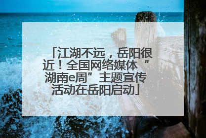 江湖不远，岳阳很近！全国网络媒体“湖南e周”主题宣传活动在岳阳启动