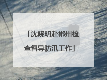 沈晓明赴郴州检查督导防汛工作