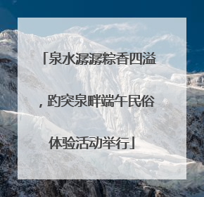 泉水潺潺粽香四溢，趵突泉畔端午民俗体验活动举行