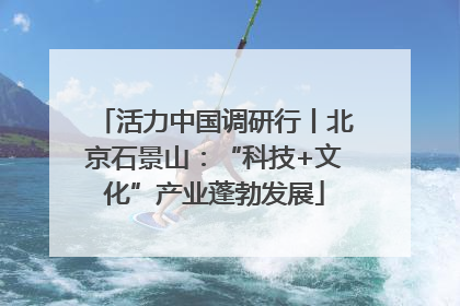 活力中国调研行丨北京石景山：“科技+文化”产业蓬勃发展