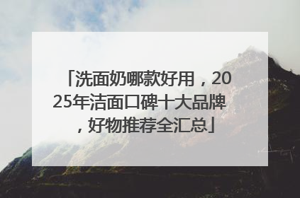 洗面奶哪款好用，2025年洁面口碑十大品牌，好物推荐全汇总