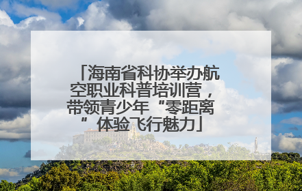 海南省科协举办航空职业科普培训营，带领青少年“零距离”体验飞行魅力