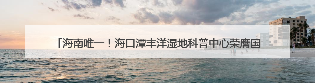 海南唯一！海口潭丰洋湿地科普中心荣膺国家级“城市儿童友好空间建设园区”称号