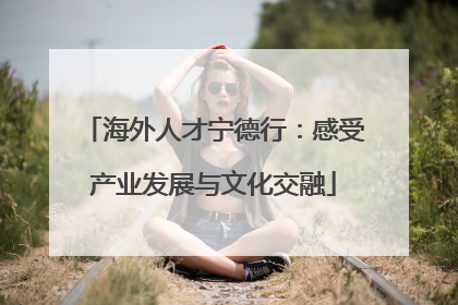 海外人才宁德行：感受产业发展与文化交融