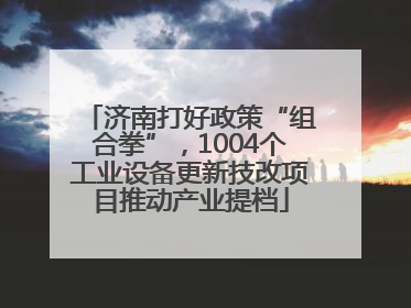 济南打好政策“组合拳”，1004个工业设备更新技改项目推动产业提档