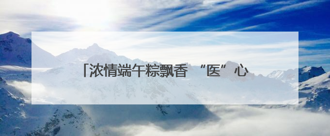 浓情端午粽飘香 “医”心“医”意送健康 菏泽博爱医院端午节为患者送祝福