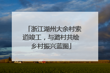 浙江湖州大余村索道竣工，与潞村共绘乡村振兴蓝图