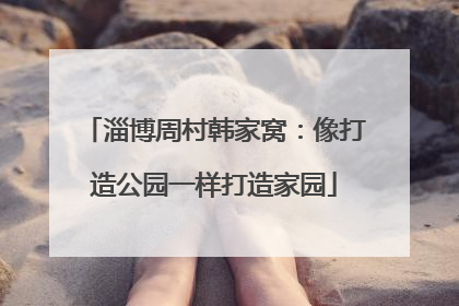 淄博周村韩家窝：像打造公园一样打造家园