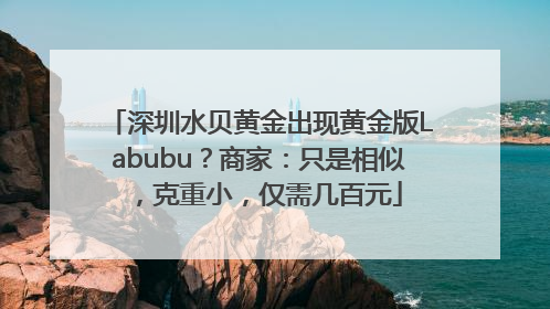 深圳水贝黄金出现黄金版Labubu？商家：只是相似，克重小，仅需几百元