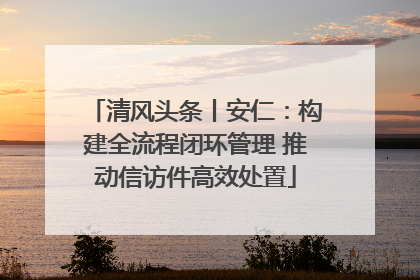 清风头条丨安仁：构建全流程闭环管理 推动信访件高效处置