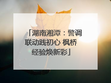湖南湘潭：警调联动践初心 枫桥经验焕新彩