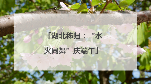 湖北秭归：“水火同舞”庆端午