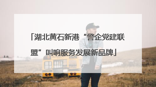湖北黄石新港“警企党建联盟”叫响服务发展新品牌