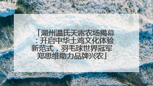 湖州温氏天露农场揭幕：开启中华土鸡文化体验新范式，羽毛球世界冠军郑思维助力品牌兴农