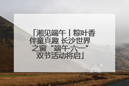 湘见端午丨粽叶香伴童真趣 长沙世界之窗“端午·六一”双节活动将启