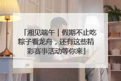 湘见端午｜假期不止吃粽子看龙舟，还有这些精彩赛事活动等你来