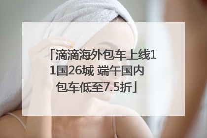 滴滴海外包车上线11国26城 端午国内包车低至7.5折