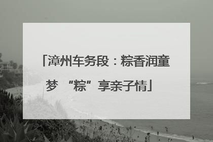 漳州车务段：粽香润童梦 “粽”享亲子情