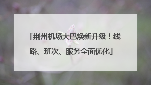 荆州机场大巴焕新升级！线路、班次、服务全面优化
