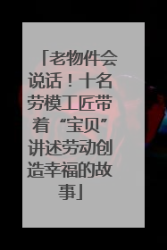 老物件会说话！十名劳模工匠带着“宝贝”讲述劳动创造幸福的故事