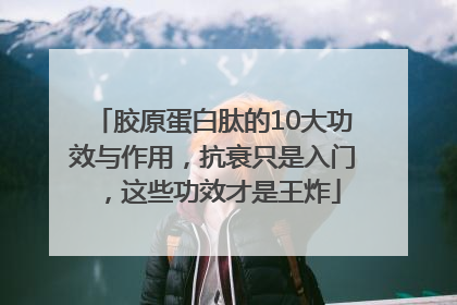 胶原蛋白肽的10大功效与作用，抗衰只是入门，这些功效才是王炸