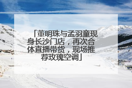 董明珠与孟羽童现身长沙门店，再次合体直播带货，现场推荐玫瑰空调